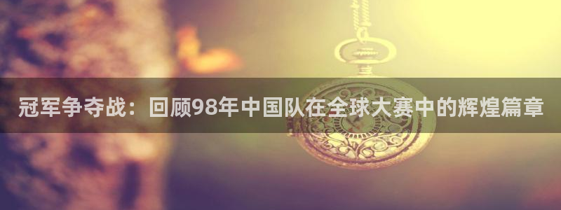 世界杯：冠军争夺战：回顾98年中国队在全球大赛中的辉煌篇章