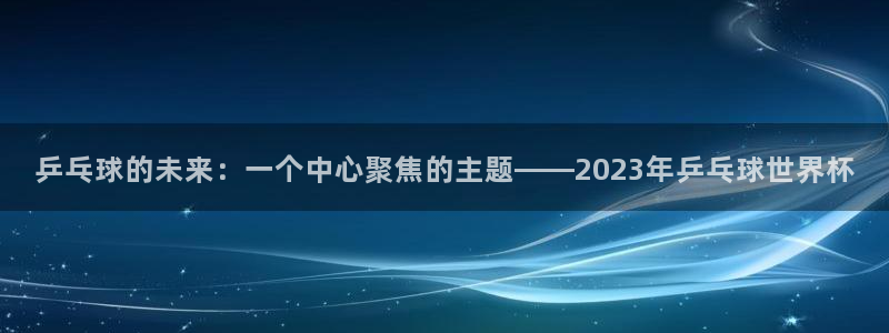 世界杯欧洲区预选赛赛程：乒乓球的未来：一个中心聚焦的主题——2023年乒乓球世界杯